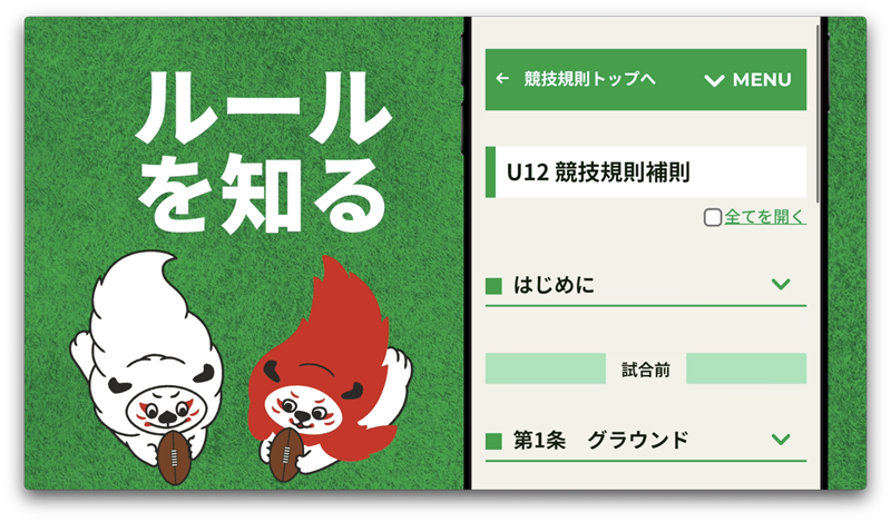 ルールを知る
~誰でもすぐにわかる「パーソナライズされたルール」~「ラグビーはルールが難しい」という声に応え、年齢や種類(15人制、7人制、タグラグビー等)に合わせて、知りたい情報を直感的に取り出せる仕組みを構築しました。未経験者でも安心してラグビーをはじめることができる環境をご提供します。